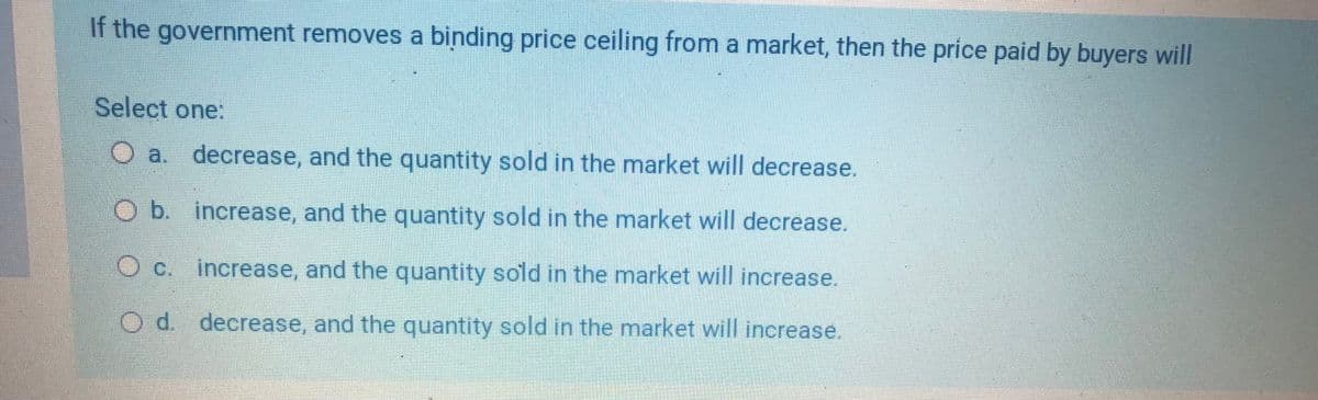 If the government removes a binding price ceiling from a market, then the price paid by buyers will
Select one:
O a. decrease, and the quantity sold in the market will decrease.
b.
increase, and the quantity sold in the market will decrease.
Oc.
increase, and the quantity sold in the market will increase.
d. decrease, and the quantity sold in the market will increase.
