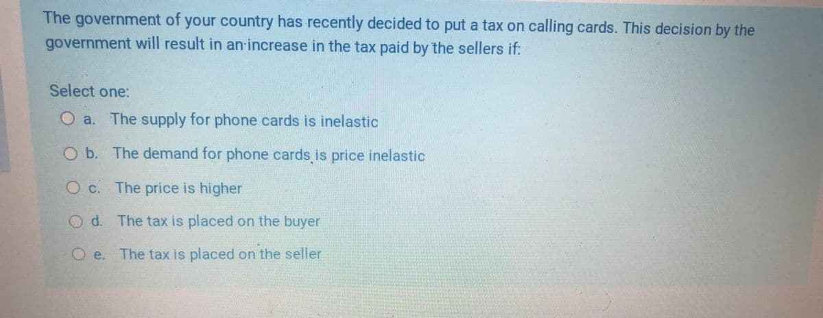 The government of your country has recently decided to put a tax on calling cards. This decision by the
government will result in an-increase in the tax paid by the sellers if:
Select one:
O a. The supply for phone cards is inelastic
Ob. The demand for phone cards is price inelastic
O c. The price is higher
O d. The tax is placed on the buyer
O e. The tax is placed on the seller
