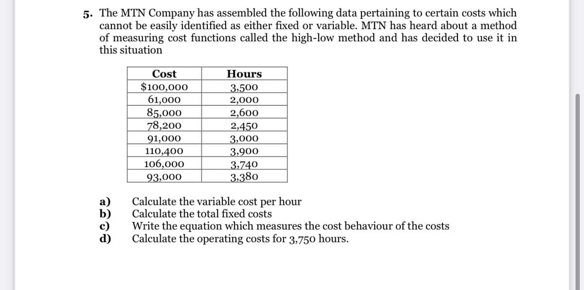 5. The MTN Company has assembled the following data pertaining to certain costs which
cannot be easily identified as either fixed or variable. MTN has heard about a method
of measuring cost functions called the high-low method and has decided to use it in
this situation
Cost
Hours
$100,000
61,000
85,000
78,200
91,000
110,400
106,000
3,500
2,000
2,600
2,450
3,000
3,900
3,740
3,380
93,000
Calculate the variable cost per hour
Calculate the total fixed costs
Write the equation which measures the cost behaviour of the costs
Calculate the operating costs for 3,750 hours.
