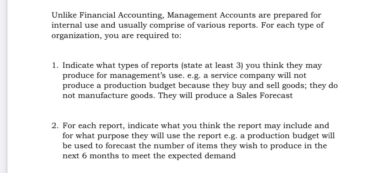 Unlike Financial Accounting, Management Accounts are prepared for
internal use and usually comprise of various reports. For each type of
organization, you are required to:
1. Indicate what types of reports (state at least 3) you think they may
produce for management's use. e.g. a service company will not
produce a production budget because they buy and sell goods; they do
not manufacture goods. They will produce a Sales Forecast
2. For each report, indicate what you think the report may include and
for what purpose they will use the report e.g. a production budget will
be used to forecast the number of items they wish to produce in the
next 6 months to meet the expected demand
