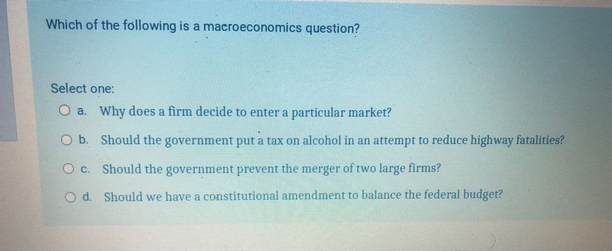 Which of the following is a macroeconomics question?
Select one:
a. Why does a firm decide to enter a particular market?
Ob. Should the government put a tax on alcohol in an attempt to reduce highway fatalities?
O c. Should the government prevent the merger of two large firms?
Od. Should we have a constitutional amendment to balance the federal budget?

