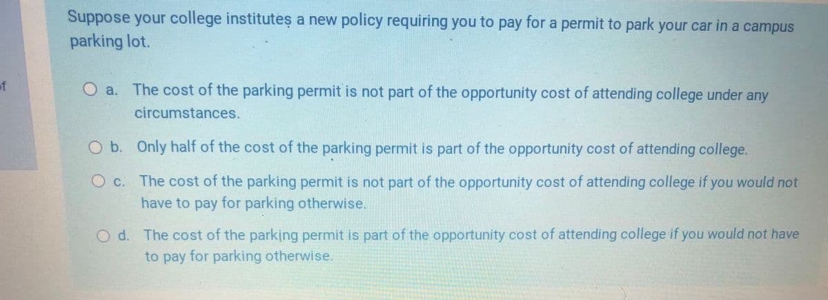 Suppose your college institutes a new policy requiring you to pay for a permit to park your car in a campus
CC
parking lot.
of
O a. The cost of the parking permit is not part of the opportunity cost of attending college under any
circumstances.
O b. Only half of the cost of the parking permit is part of the opportunity cost of attending college.
O c. The cost of the parking permit is not part of the opportunity cost of attending college if you would not
have to pay for parking otherwise.
d. The cost of the parking permit is part of the opportunity cost of attending college if you would not have
to pay for parking otherwise.
