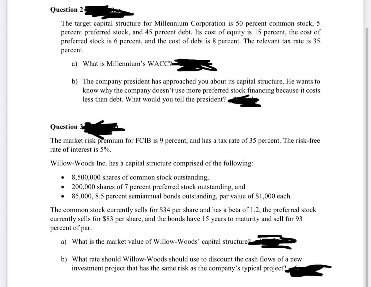 Question 2
The target capital structure for Millennium Corporation is 50 percent common stock, 5
percent preferred stock, and 45 percent debt. Its cost of equity is 15 percent, the cost of
preferred stock is 6 percent, and the cost of debt is 8 percent. The relevant tax rate is 35
percent.
a) What is Millennium's WACC?
b) The company president has approached you about its capital structure. He wants to
know why the company doesn't use more preferred stock financing because it costs
less than debt. What would you tell the president?
Question
The market risk premium for FCIB is 9 percent, and has a tax rate of 35 percent. The risk-free
rate of interest is 5%.
Willow-Woods Inc. has a capital structure comprised of the following:
8,500,000 shares of common stock outstanding,
200,000 shares of 7 percent preferred stock outstanding, and
85,000, 8.5 percent semiannual bonds outstanding, par value of $1,000 each.
The common stock currently sells for $34 per share and has a beta of 1.2, the preferred stock
currently sells for $83 per share, and the bonds have 15 years to maturity and sell for 93
percent of par.
a) What is the market value of Willow-Woods’ capital structure2
b) What rate should Willow-Woods should use to discount the cash flows of a new
investment project that has the same risk as the company's typical project?
