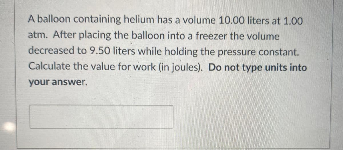 A balloon containing helium has a volume 10.00 liters at 1.00
atm. After placing the balloon into a freezer the volume
decreased to 9.50 liters while holding the pressure constant.
Calculate the value for work (in joules). Do not type units into
your answer.

