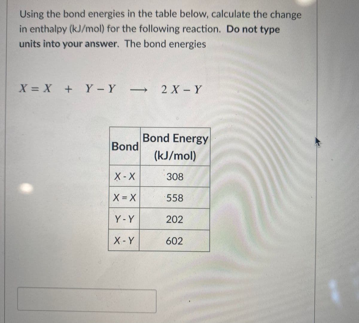 Using the bond energies in the table below, calculate the change
in enthalpy (kJ/mol) for the following reaction. Do not type
units into your answer. The bond energies
X= X + Y-Y
2 X- Y
Bond Energy
Bond
(kJ/mol)
X-X
308
X = X
558
Y-Y
202
X-Y
602
