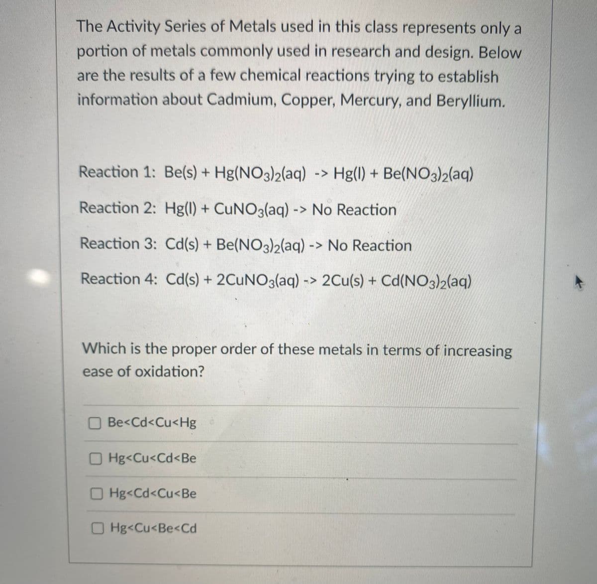 The Activity Series of Metals used in this class represents only a
portion of metals commonly used in research and design. Below
are the results of a few chemical reactions trying to establish
information about Cadmium, Copper, Mercury, and Beryllium.
Reaction 1: Be(s) + Hg(NO3)2(aq) -> Hg(l) + Be(NO3)2(aq)
Reaction 2: Hg(l) + CUNO3(aq) -> No Reaction
Reaction 3: Cd(s) + Be(NO3)2(aq) -> No Reaction
Reaction 4: Cd(s) + 2CUNO3(aq) -> 2Cu(s) + Cd(NO3)2(aq)
Which is the proper order of these metals in terms of increasing
ease of oxidation?
O Be<Cd<Cu<Hg
O Hg<Cu<Cd<Be
OHg<Cd<Cu<Be
O Hg<Cu<Be<Cd
