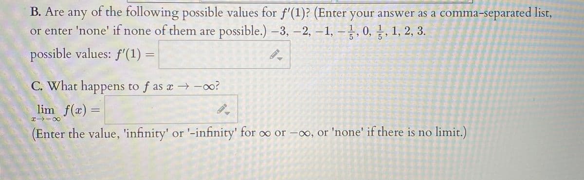 B. Are any of the following possible values for f'(1)? (Enter your answer as a comma-separated list,
or enter 'none' if none of them are possible.) –3, –2, –1, –, 0, , 1, 2, 3.
|
possible values: f'(1) =
C. What happens to f as x -o?
lim f(x) =
(Enter the value, 'infinity' or '-infinity' for oo or –o, or 'none' if there is no limit.)
