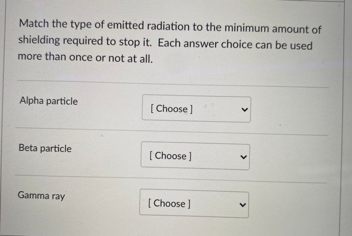 Match the type of emitted radiation to the minimum amount of
shielding required to stop it. Each answer choice can be used
more than once or not at all.
Alpha particle
[ Choose]
Beta particle
[ Choose]
Gamma ray
[ Choose ]
<>
