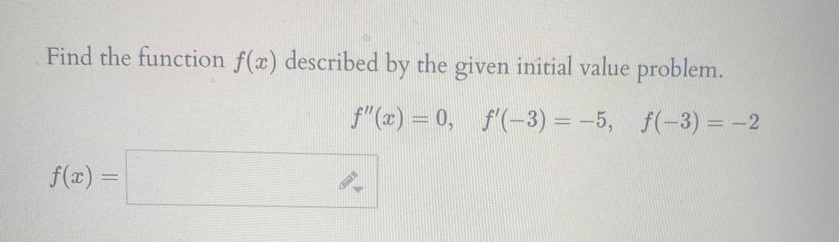 Find the function f(x) described by the given initial value problem.
f"(x) = 0, f'(-3) = -5, f(-3) =-2
f(x)
