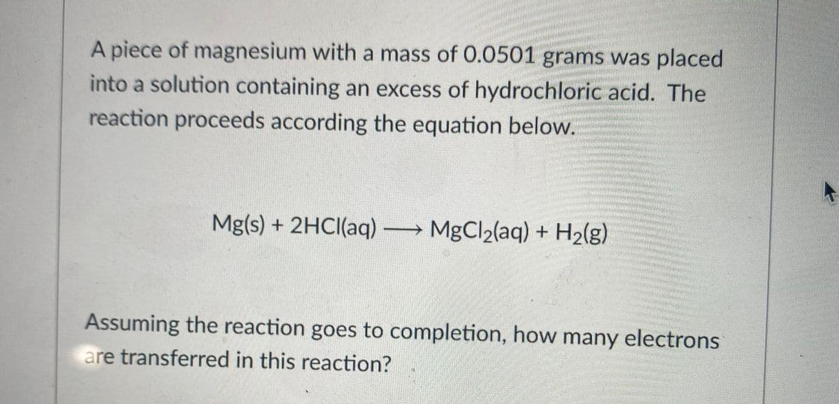 A piece of magnesium with a mass of O.0501 grams was placed
into a solution containing an excess of hydrochloric acid. The
reaction proceeds according the equation below.
Mg(s) + 2HCI(aq) MgCl2(aq) + H2(g)
Assuming the reaction goes to completion, how many electrons
are transferred in this reaction?
