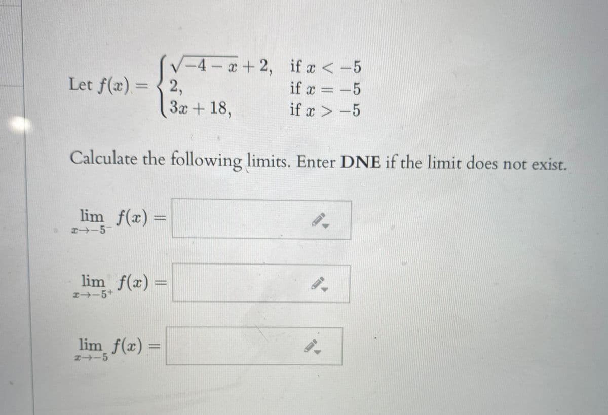 V-4-+2, if a <-5
if x < -5
Let f(x)= { 2,
if a = -5
3x + 18,
if x > -5
Calculate the following limits. Enter DNE if the limit does not exist.
lim f(x) =
%3D
x-5-
lim f(x) =
I-5+
lim f(x) =
エ→ー5
