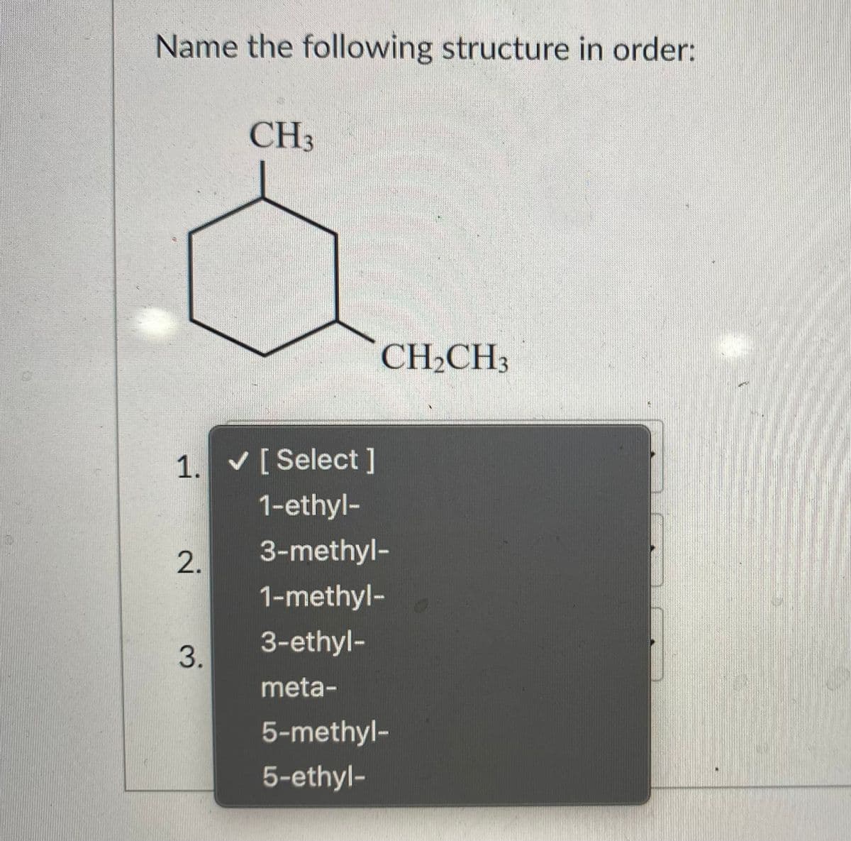 Name the following structure in order:
CH3
CH,CH3
1. V[ Select ]
1-ethyl-
2.
3-methyl-
1-methyl-
3-ethyl-
3.
meta-
5-methyl-
5-ethyl-
