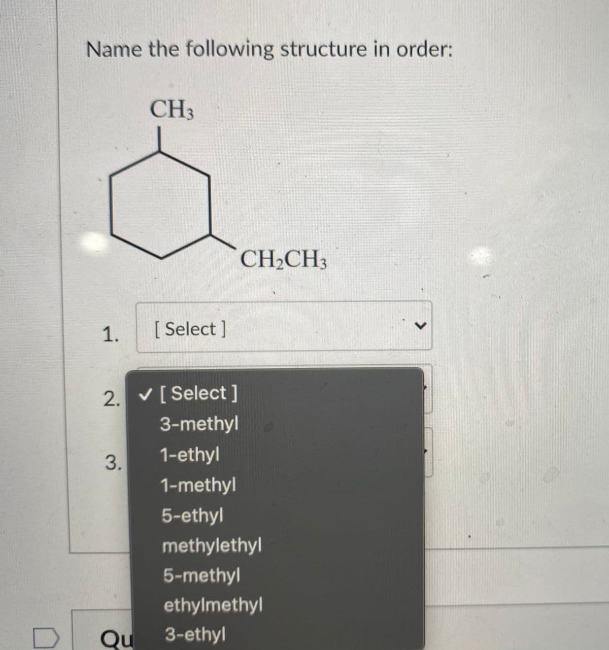 Name the following structure in order:
CH3
CH2CH3
1.
[ Select ]
2. v[Select]
3-methyl
3.
1-ethyl
1-methyl
5-ethyl
methylethyl
5-methyl
ethylmethyl
Qu
3-ethyl
