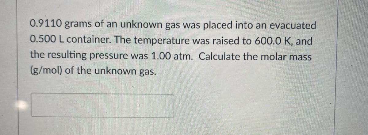 0.9110 grams of an unknown gas was placed into an evacuated
0.500 L container. The temperature was raised to 600.0 K, and
the resulting pressure was 1.00 atm. Calculate the molar mass
(g/mol) of the unknown gas.
