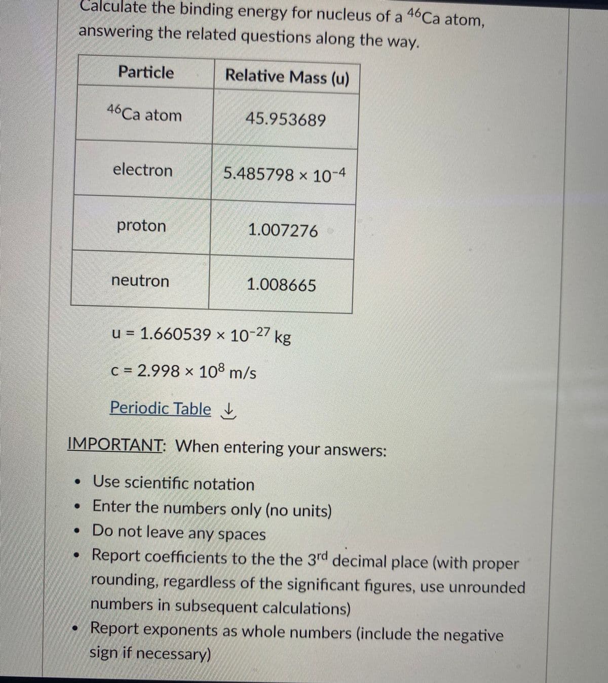 Calculate the binding energy for nucleus of a 46Ca atom,
answering the related questions along the way.
Particle
Relative Mass (u)
46Ca atom
45.953689
electron
5.485798 × 10-4
proton
1.007276
neutron
1.008665
u = 1.660539 x 10-27 kg
c = 2.998 x 10° m/s
Periodic Table
IMPORTANT: When entering your answers:
• Use scientific notation
• Enter the numbers only (no units)
• Do not leave any spaces
Report coefficients to the the 3rd decimal place (with proper
rounding, regardless of the significant figures, use unrounded
numbers in subsequent calculations)
Report exponents as whole numbers (include the negative
sign if necessary)
