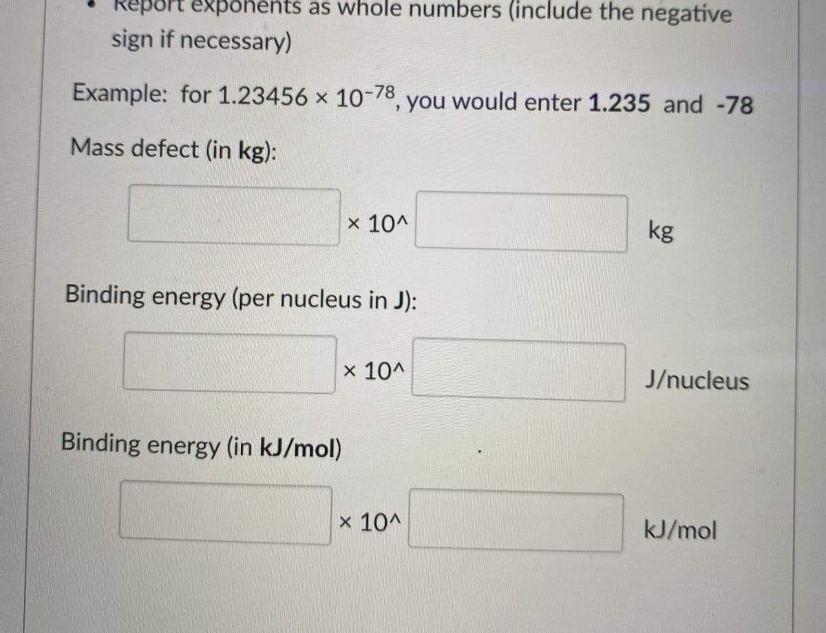 Report exponents as whole numbers (include the negative
sign if necessary)
Example: for 1.23456 x 10-78, you would enter 1.235 and -78
Mass defect (in kg):
x 10^
kg
Binding energy (per nucleus in J):
x 10^
J/nucleus
Binding energy (in kJ/mol)
x 10^
kJ/mol
