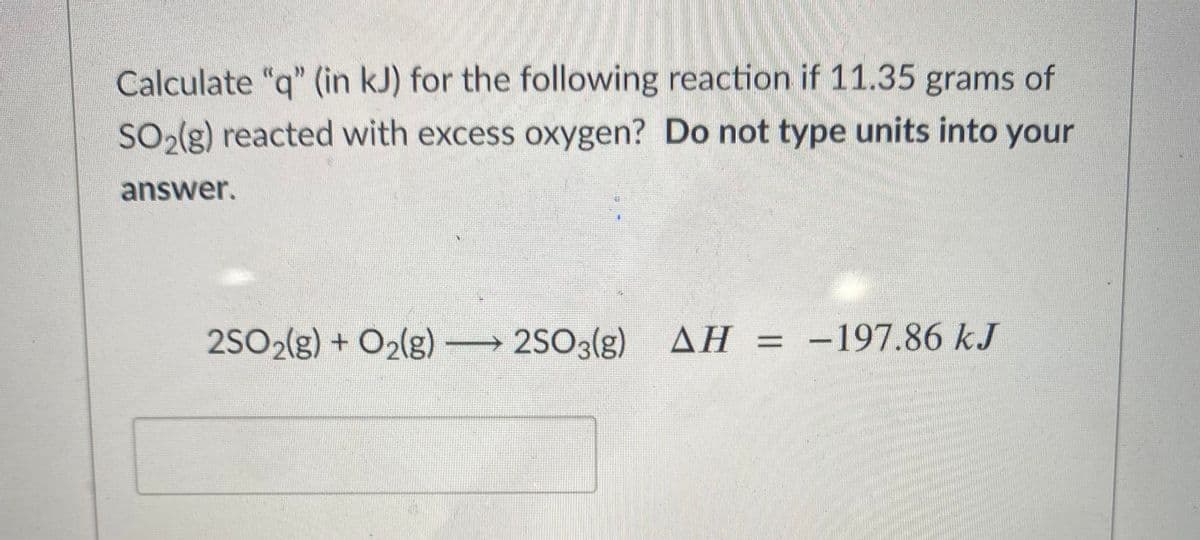Calculate "q" (in kJ) for the following reaction if 11.35 grams of
SO2(g) reacted with excess oxygen? Do not type units into your
answer.
2SO2(g) + O2(g) →
2SO3(g) AH = -197.86 kJ
