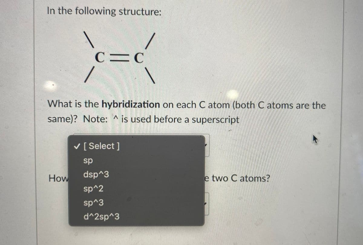 In the following structure:
C=C
What is the hybridization on each C atom (both C atoms are the
same)? Note: ^ is used before a superscript
V [ Select ]
sp
How
dsp^3
e two C atoms?
sp^2
sp^3
d^2sp^3
