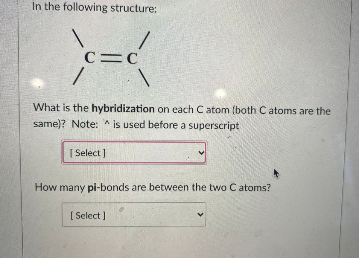 In the following structure:
C=C
/
What is the hybridization on each C atom (both C atoms are the
same)? Note: ^ is used before a superscript
[ Select ]
How many pi-bonds are between the two C atoms?
[ Select ]
