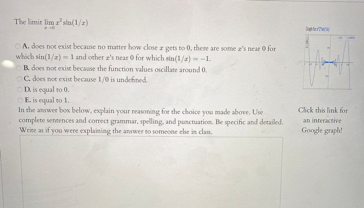 The limit lim a? sin(1/x)
2
Graph for x 2'sin(1x)
r124
A. does not exist because no matter how close x gets to 0, there are some x's near 0 for
01
which sin(1/x) = 1 and other x's near 0 for which sin(1/a) = -1.
12
015
H0.1
0.15
B. does not exist because the function values oscillate around 0.
C. does not exist because 1/0 is undefined.
O D. is equal to 0.
O E. is equal to 1.
In the answer box below, explain your reasoning for the choice you made above. Use
complete sentences and correct grammar, spelling, and punctuation. Be specific and detailed.
Write as if you were explaining the answer to someone else in class.
Click this link for
an interactive
Google graph!
