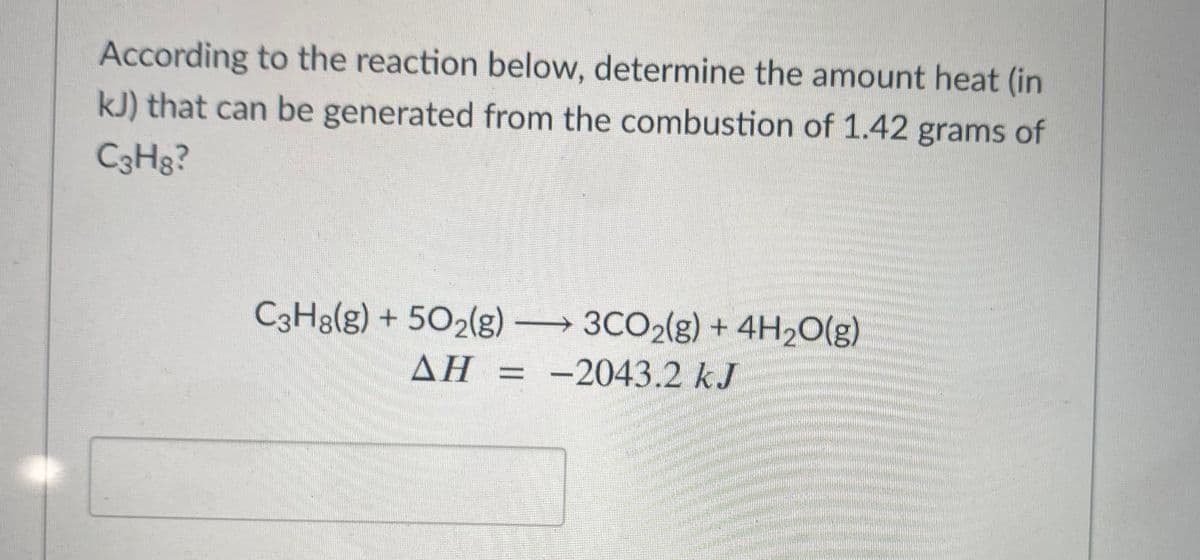 According to the reaction below, determine the amount heat (in
kJ) that can be generated from the combustion of 1.42 grams of
C3H8?
C3H3(g) + 502(g) 3CO2(g) + 4H2O(g)
->
AH = -2043.2 kJ
