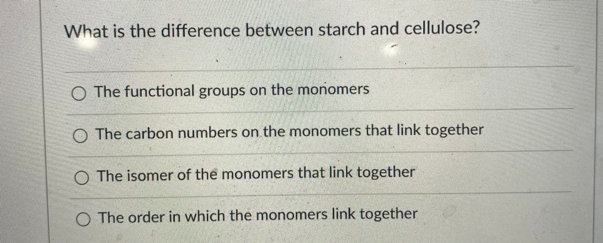 What is the difference between starch and cellulose?
O The functional groups on the monomers
O The carbon numbers on the monomers that link together
O The isomer of the monomers that link together
O The order in which the monomers link together

