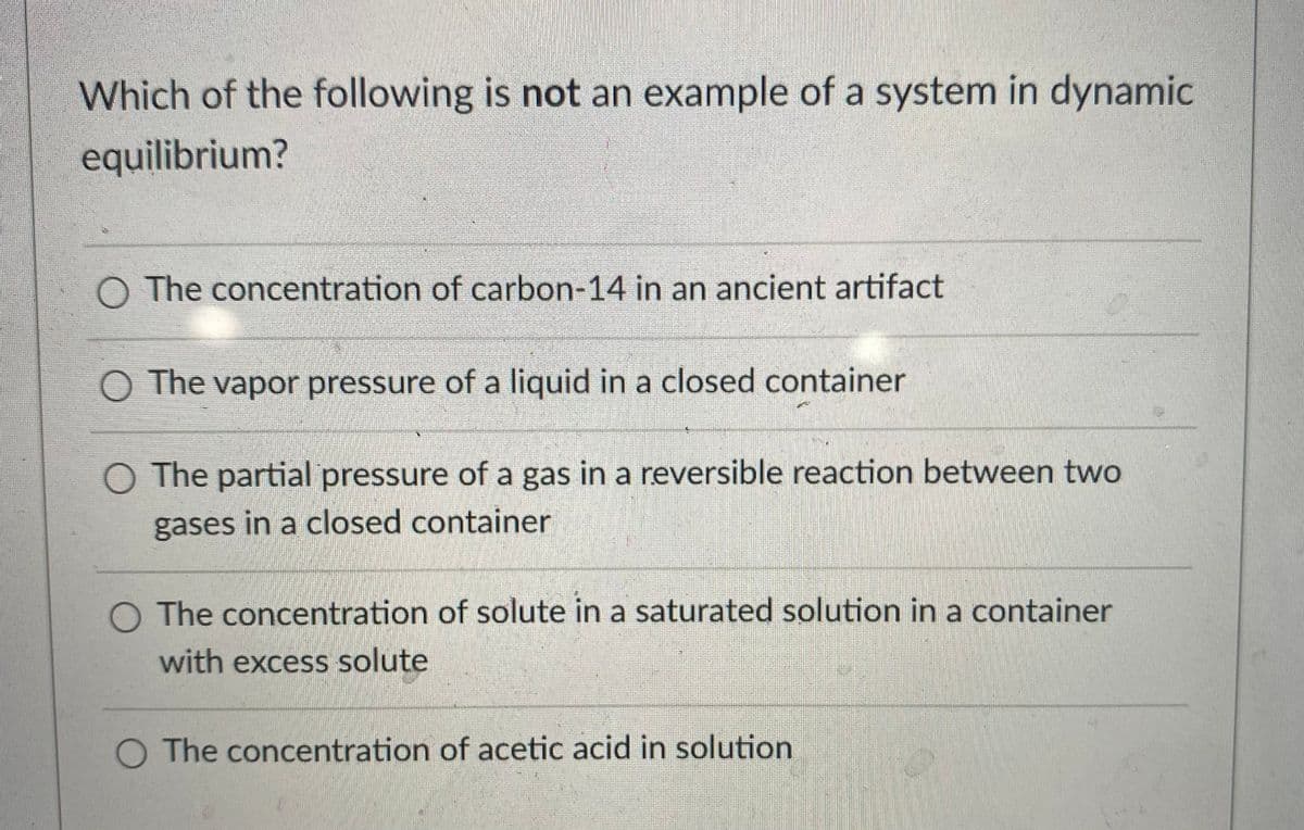 Which of the following is not an example of a system in dynamic
equilibrium?
O The concentration of carbon-14 in an ancient artifact
O The vapor pressure of a liquid in a closed container
O The partial pressure of a gas in a reversible reaction between two
gases in a closed container
O The concentration of solute in a saturated solution in a container
with excess solute
O The concentration of acetic acid in solution
