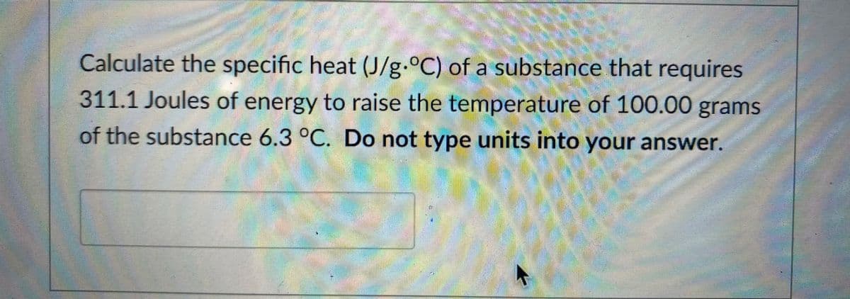 Calculate the specific heat (J/g.°C) of a substance that requires
311.1 Joules of energy to raise the temperature of 100.00 grams
of the substance 6.3 °C. Do not type units into your answer.
