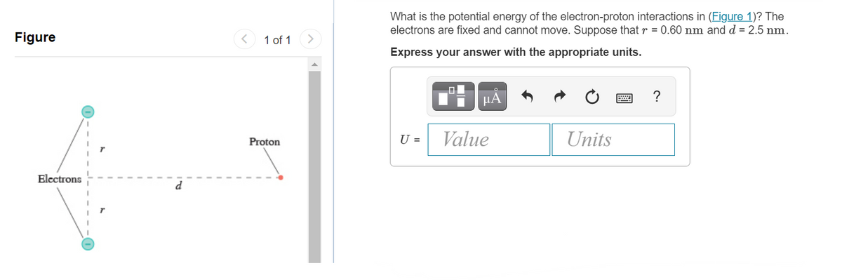 What is the potential energy of the electron-proton interactions in (Figure 1)? The
electrons are fixed and cannot move. Suppose that r = 0.60 nm and d = 2.5 nm.
Figure
1 of 1
Express your answer with the appropriate units.
HA
?
Proton
U =
Value
Units
Electrons
