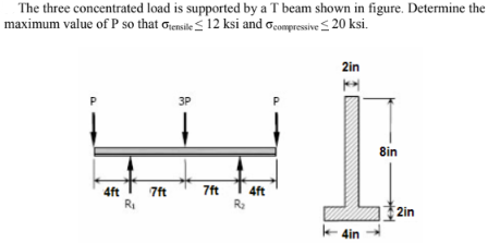 The three concentrated load is supported by a T beam shown in figure. Determine the
maximum value of P so that Gensile ≤ 12 ksi and compressive ≤20 ksi.
2in
K
3P
4ft
7ft
R₁
7ft
4ft
R₂
k4in
8in
2in