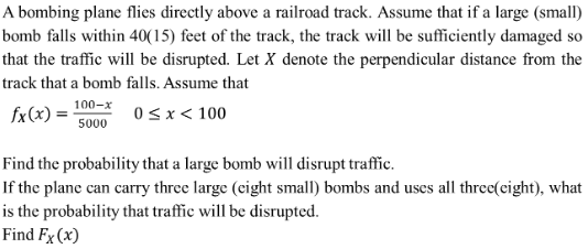 A bombing plane flies directly above a railroad track. Assume that if a large (small)
bomb falls within 40(15) feet of the track, the track will be sufficiently damaged so
that the traffic will be disrupted. Let X denote the perpendicular distance from the
track that a bomb falls. Assume that
fx(x) =
100-x
5000
0 < x < 100
Find the probability that a large bomb will disrupt traffic.
If the plane can carry three large (eight small) bombs and uses all three(eight), what
is the probability that traffic will be disrupted.
Find Fx (x)