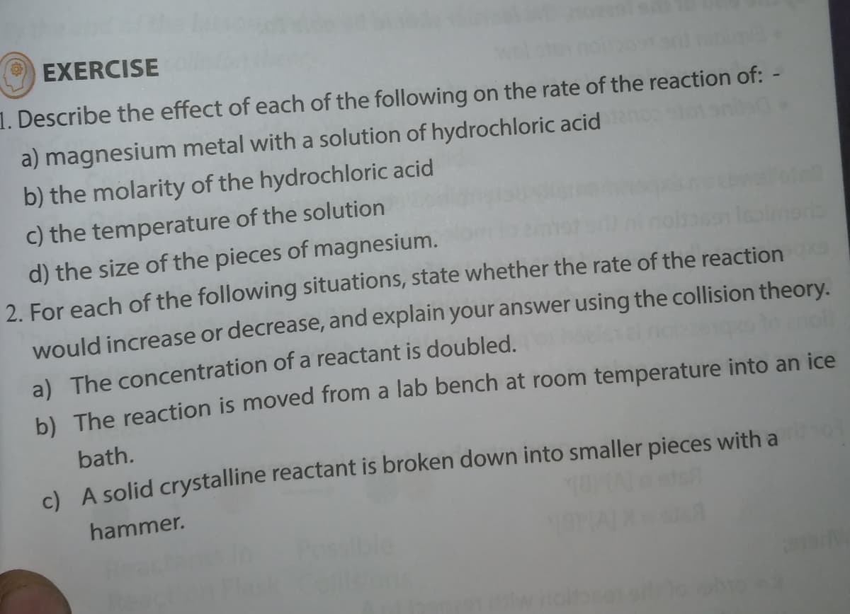 EXERCISE
1. Describe the effect of each of the following on the rate of the reaction of: -
a) magnesium metal with a solution of hydrochloric acid
b) the molarity of the hydrochloric acid
c) the temperature of the solution
d) the size of the pieces of magnesium.
2. For each of the following situations, state whether the rate of the reaction
would increase or decrease, and explain your answer using the collision theory.
a) The concentration of a reactant is doubled.
b) The reaction is moved from a lab bench at room temperature into an ice
bath.
c) A solid crystalline reactant is broken down into smaller pieces with a
hammer.

