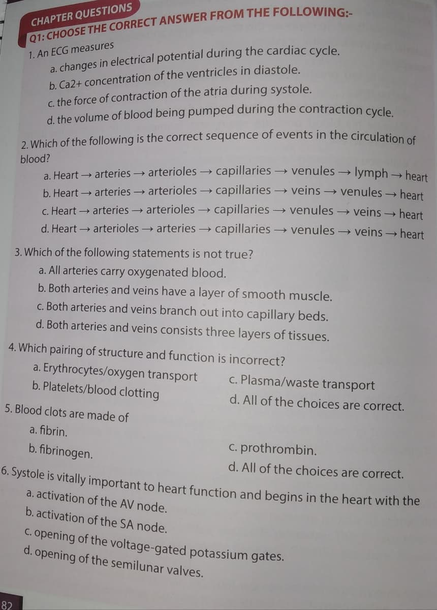 CHAPTER QUESTIONS
a. changes in electrical potential during the cardiac cycle
b. Ca2+ concentration of the ventricles in diastole.
c. the force of contraction of the atria during systole.
d. the volume of blood being pumped during the contraction cycle
1. An ECG measures
2. Which of the following is the correct sequence of events in the circulation of
blood?
a. Heart → arteries → arterioles → capillaries → venules → lymph→ heart
b. Heart → arteries arterioles → capillaries → veins → venules → heart
C. Heart → arteries arterioles → capillaries → venules → veins → heart
d. Heart → arterioles→ arteries → capillaries → venules → veins → heart
3. Which of the following statements is not true?
a. All arteries carry oxygenated blood.
b. Both arteries and veins have a layer of smooth muscle.
c. Both arteries and veins branch out into capillary beds.
d. Both arteries and veins consists three layers of tissues.
4. Which pairing of structure and function is incorrect?
a. Erythrocytes/oxygen transport
b. Platelets/blood clotting
c. Plasma/waste transport
d. All of the choices are correct.
5. Blood clots are made of
a. fibrin.
b. fibrinogen.
C. prothrombin.
d. All of the choices are correct.
6. Systole is vitally important to heart function and begins in the heart with the
a. activation of the AV node.
b. activation of the SA node.
C. opening of the voltage-gated potassium gates.
d. opening of the semilunar valves.
82
