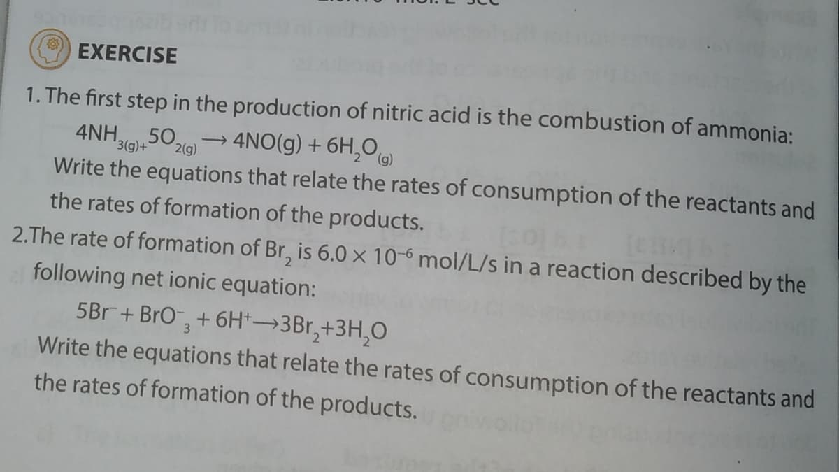 EXERCISE
1. The first step in the production of nitric acid is the combustion of ammonia:
→ 4NO(g) + 6H,O)
4NH,50,
Write the equations that relate the rates of consumption of the reactants and
3(g)+
2(g)
the rates of formation of the products.
2.The rate of formation of Br, is 6.0 × 10-6 mol/L/s in a reaction described by the
following net ionic equation:
5Br+ BrO,
+ 6H*→3B1,+3H,0
Write the equations that relate the rates of consumption of the reactants and
the rates of formation of the products.
