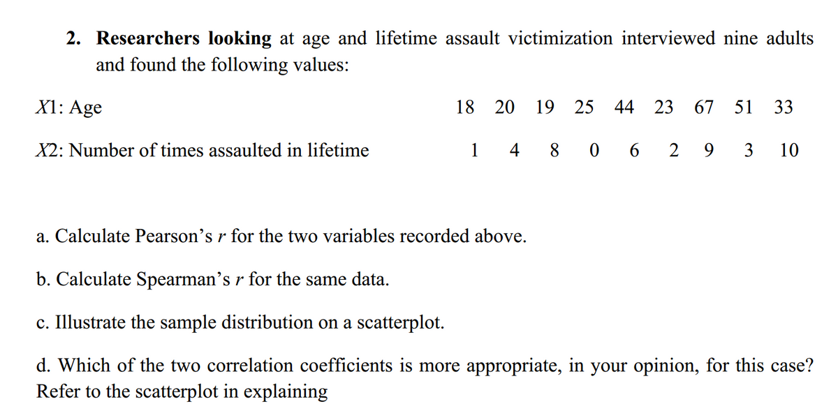 2. Researchers looking at age and lifetime assault victimization interviewed nine adults
and found the following values:
X1: Age
18 20
19 25
44
23
67 51
33
X2: Number of times assaulted in lifetime
1
4 8 0 6
2
9
3
10
a. Calculate Pearson's r for the two variables recorded above.
b. Calculate Spearman's r for the same data.
c. Illustrate the sample distribution on a scatterplot.
d. Which of the two correlation coefficients is more appropriate, in your opinion, for this case?
Refer to the scatterplot in explaining
