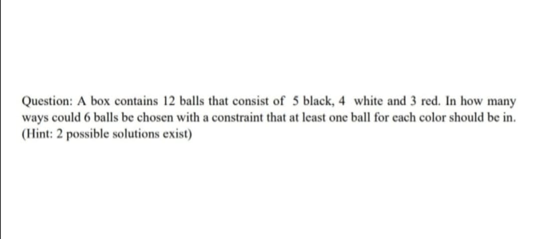 Question: A box contains 12 balls that consist of 5 black, 4 white and 3 red. In how many
ways could 6 balls be chosen with a constraint that at least one ball for cach color should be in.
(Hint: 2 possible solutions exist)

