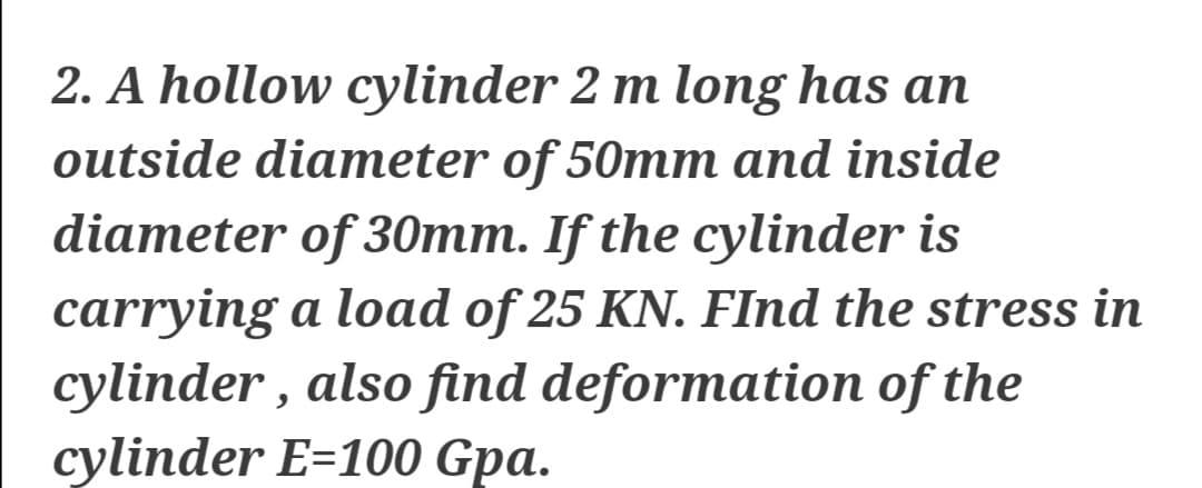 2. A hollow cylinder 2 m long has an
outside diameter of 50mm and inside
diameter of 30mm. If the cylinder is
carrying a load of 25 KN. FInd the stress in
cylinder , also find deformation of the
cylinder E=100 Gpa.
