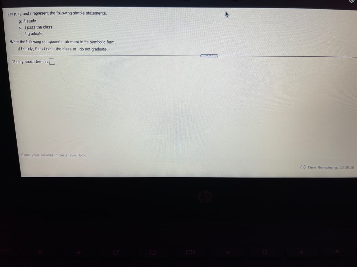 Let p, q, and r represent the following simple statements.
p: I study.
q: I pass the class
r: I graduate.
Write the following compound statement in its symbolic form.
If I study, then I pass the class or I do not graduate.
The symbolic form is
Enter your answer in the answer box.
O Time Remaining: 02:35:25
