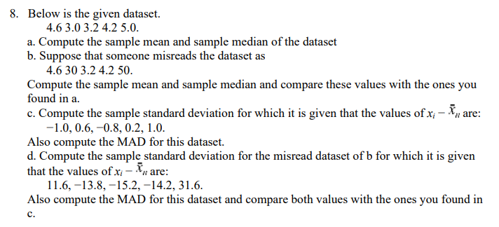 8. Below is the given dataset.
4.6 3.0 3.2 4.2 5.0.
a. Compute the sample mean and sample median of the dataset
b. Suppose that someone misreads the dataset as
4.6 30 3.2 4.2 50.
Compute the sample mean and sample median and compare these values with the ones you
found in a.
c. Compute the sample standard deviation for which it is given that the values of x; – Xu are:
-1.0, 0.6, –0.8, 0.2, 1.0.
Also compute the MAD for this dataset.
d. Compute the sample standard deviation for the misread dataset of b for which it is given
that the values of x - Xu are:
11.6, –13.8, -15.2, –14.2, 31.6.
Also compute the MAD for this dataset and compare both values with the ones you found in
с.
