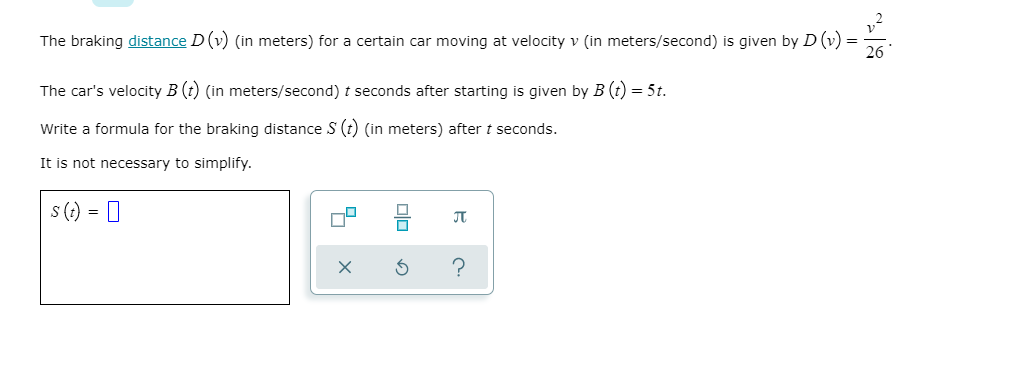 The braking distance D (v) (in meters) for a certain car moving at velocity v (in meters/second) is given by D (v) =
26
The car's velocity B (t) (in meters/second) t seconds after starting is given by B (t) = 5t.
Write a formula for the braking distance S (O (in meters) after t seconds.
It is not necessary to simplify.
s (?) = 0
JT
