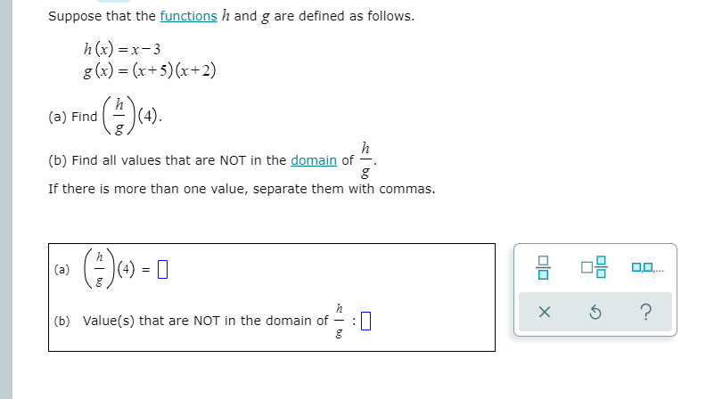Suppose that the functions h and g are defined as follows.
h (x) = x- 3
g (x) = (x+5) (x+2)
(a) Find
(4).
h
(b) Find all values that are NOT in the domain of -.
If there is more than one value, separate them with commas.
()) - 0
(a)
(b) Value(s) that are NOT in the domain of
O
