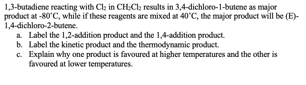 1,3-butadiene reacting with Cl2 in CH2C12 results in 3,4-dichloro-1-butene as major
product at -80°C, while if these reagents are mixed at 40°C, the major product will be (E)-
1,4-dichloro-2-butene.
a. Label the 1,2-addition product and the 1,4-addition product.
b. Label the kinetic product and the thermodynamic product.
c. Explain why one product is favoured at higher temperatures and the other is
favoured at lower temperatures.
