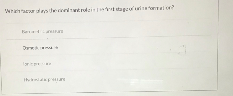 Which factor plays the dominant role in the first stage of urine formation?
Barometric pressure
Osmotic pressure
lonic pressure
Hydrostatic pressure
