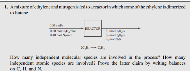 1. Amixture of ethylene and nitrogen is fed to a reactor in which some of the ethylene is dimerized
to butene.
100 mol/s
REACTOR
0.60 mol C,H/mol
0.40 mol N/mol
i, mol CH/s
n, mol CH/s
iz mol Ny/s
2C,H, -
How many independent molecular species are involved in the process? How many
independent atomic species are involved? Prove the latter claim by writing balances
on C, H, and N.
