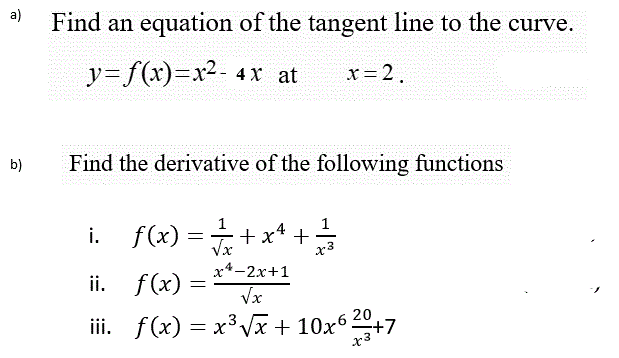 a)
Find an equation of the tangent line to the curve.
y=f(x)=x²- 4x at
x= 2.
b)
Find the derivative of the following functions
i. f(x) =+x* +
ii. f(x) = **-2x+1
Vx
iii. f(x) = x³ Vx + 10x6 20
x3
