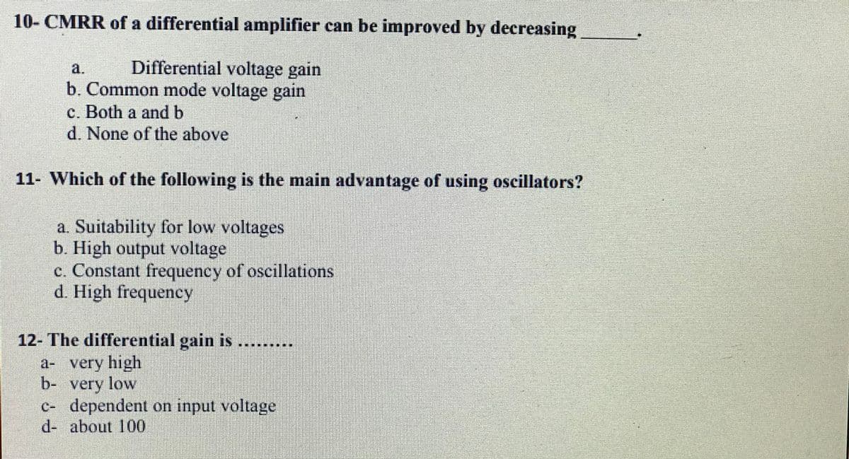 10- CMRR of a differential amplifier can be improved by decreasing
a.
Differential voltage gain
b. Common mode voltage gain
c. Both a and b
d. None of the above
11- Which of the following is the main advantage of using oscillators?
a. Suitability for low voltages
b. High output voltage
c. Constant frequency of oscillations
d. High frequency
12- The differential gain is
a- very high
b- very low
c- dependent on input voltage
d- about 100
