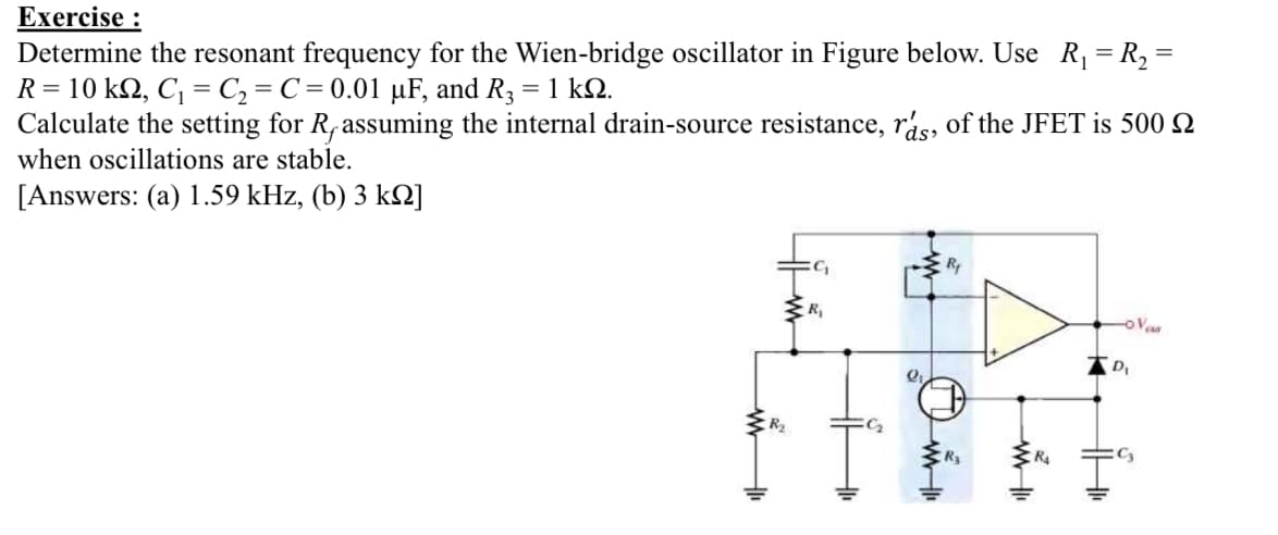 Exercise :
Determine the resonant frequency for the Wien-bridge oscillator in Figure below. Use R, = R, =
R = 10 kQ, C, = C, = C = 0.01 µF, and R3 = 1 kQ.
Calculate the setting for R,assuming the internal drain-source resistance, rás, of the JFET is 500 Q
when oscillations are stable.
[Answers: (a) 1.59 kHz, (b) 3 k2]
Ry
oVe
R4
C3
