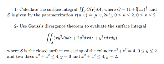 1- Calculate the surface integral fSs G(r)dA, where G = (1+r2) and
S is given by the parametrization r(u, v) = [u, v, 2u³], 0 <u< 2,0 < v< 2.
2- Use Gauss's divergence theorem to evaluate the surface integral
(xy²dydz + 2y*dxdz + y°zdxdy),
where S is the closed surface consisting of the cylinder x²+2? = 4, 0 < y< 2
and two discs a? + 22 < 4, y = 0 and a? + z? < 4, y = 2.
