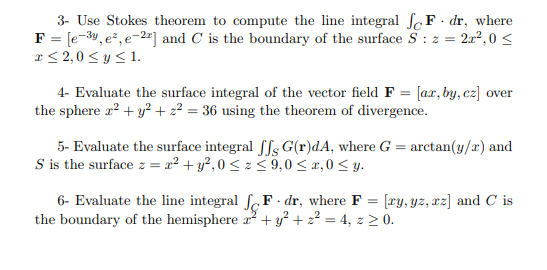 3- Use Stokes theorem to compute the line integral fc F· dr, where
F = [e-3y, e², e-2ª] and C is the boundary of the surface S : z =
x < 2,0 < y <1.
2r2,0 <
4- Evaluate the surface integral of the vector field F = [ax, by, cz] over
the sphere r2 + y? + 2² = 36 using the theorem of divergence.
5- Evaluate the surface integral ffs G(r)dA, where G = arctan(y/x) and
S is the surface z = x² + y², 0 < z < 9,0 < x,0< y.
6- Evaluate the line integral ſF · dr, where F = [ry, yz, xz] and C is
the boundary of the hemisphere r + y² + z² = 4, z > 0.
