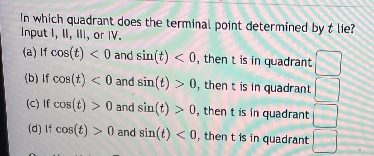 In which quadrant does the terminal point determined byt lie?
Input I, II, III, or IV.
(a) If cos(t) < 0 and sin(t) < 0, then t is in quadrant
(b) If cos(t) < 0 and sin(t) > 0, then t is in quadrant
(c) If cos(t) > 0 and sin(t) > 0, then t is in quadrant
(d) If cos(t) > 0 and sin(t) < 0, then t is in quadrant
